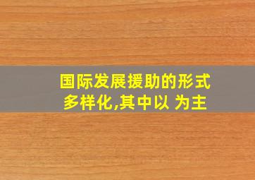 国际发展援助的形式多样化,其中以 为主